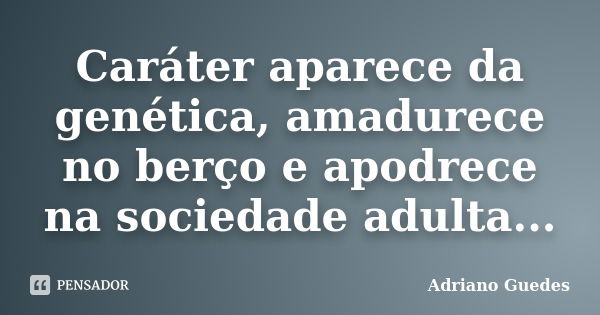 Caráter aparece da genética, amadurece no berço e apodrece na sociedade adulta...... Frase de Adriano Guedes.