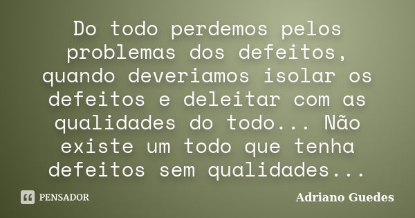 Do todo perdemos pelos problemas dos defeitos, quando deveriamos isolar os defeitos e deleitar com as qualidades do todo... Não existe um todo que tenha defeito... Frase de Adriano Guedes.