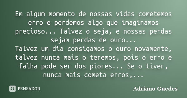 Em algum momento de nossas vidas cometemos erro e perdemos algo que imaginamos precioso... Talvez o seja, e nossas perdas sejam perdas de ouro... Talvez um dia ... Frase de Adriano Guedes.