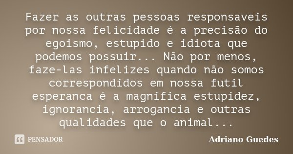 Fazer as outras pessoas responsaveis por nossa felicidade é a precisão do egoismo, estupido e idiota que podemos possuir... Não por menos, faze-las infelizes qu... Frase de Adriano Guedes.