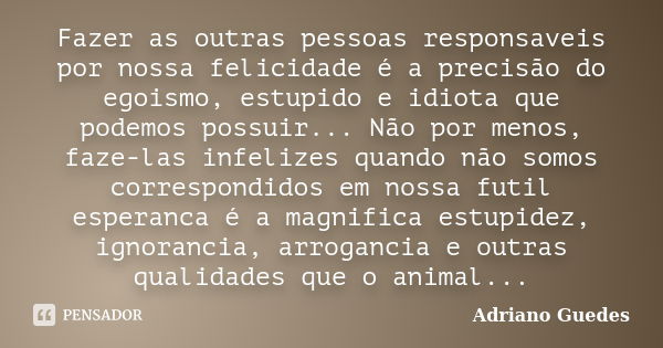 Fazer as outras pessoas responsaveis por nossa felicidade é a precisão do egoismo, estupido e idiota que podemos possuir... Não por menos, faze-las infelizes qu... Frase de Adriano Guedes.