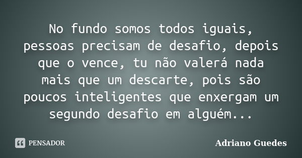 No fundo somos todos iguais, pessoas precisam de desafio, depois que o vence, tu não valerá nada mais que um descarte, pois são poucos inteligentes que enxergam... Frase de Adriano Guedes.