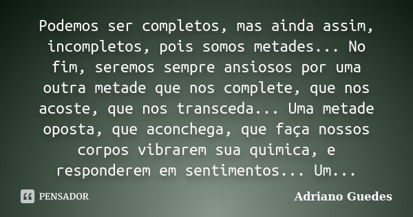 Podemos ser completos, mas ainda assim, incompletos, pois somos metades... No fim, seremos sempre ansiosos por uma outra metade que nos complete, que nos acoste... Frase de Adriano Guedes.