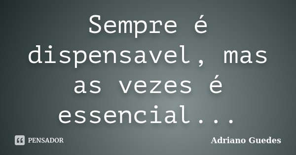 Sempre é dispensavel, mas as vezes é essencial...... Frase de Adriano Guedes.