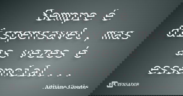 Sempre é dispensavel, mas as vezes é essencial...... Frase de Adriano Guedes.