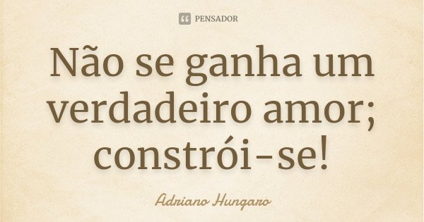 Não se ganha um verdadeiro amor; constrói-se!... Frase de Adriano Hungaro.