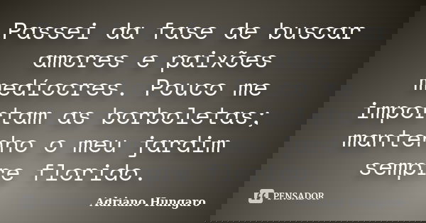 Passei da fase de buscar amores e paixões medíocres. Pouco me importam as borboletas; mantenho o meu jardim sempre florido.... Frase de Adriano Hungaro.