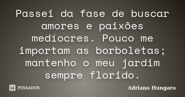 Passei da fase de buscar amores e paixões medíocres. Pouco me importam as borboletas; mantenho o meu jardim sempre florido.... Frase de Adriano Hungaro.