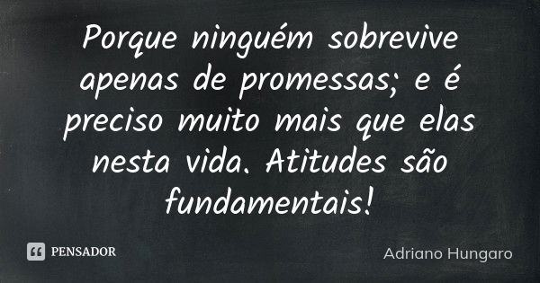 Porque ninguém sobrevive apenas de promessas; e é preciso muito mais que elas nesta vida. Atitudes são fundamentais!... Frase de Adriano Hungaro.