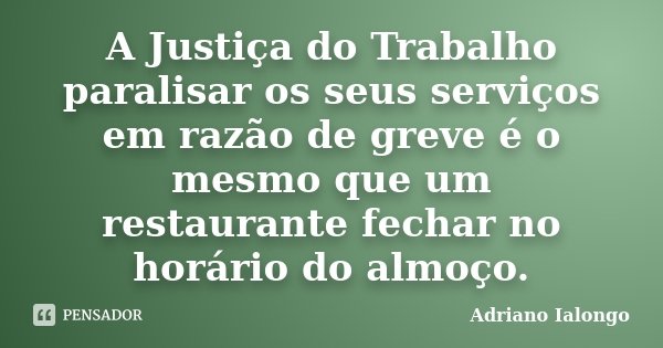 A Justiça do Trabalho paralisar os seus serviços em razão de greve é o mesmo que um restaurante fechar no horário do almoço.... Frase de Adriano Ialongo.