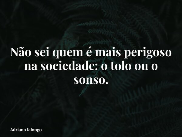 Não sei quem é mais perigoso na sociedade: o tolo ou o sonso.... Frase de Adriano Ialongo.