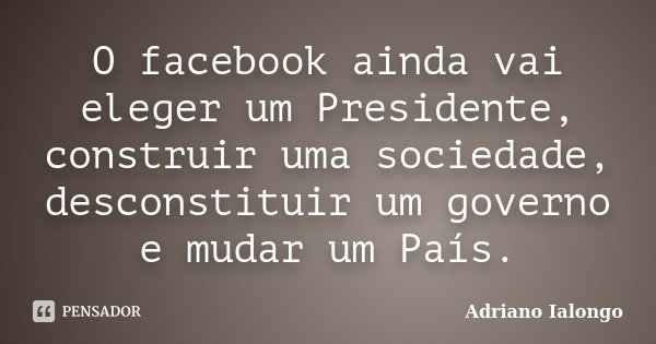 O facebook ainda vai eleger um Presidente, construir uma sociedade, desconstituir um governo e mudar um País.... Frase de Adriano Ialongo.