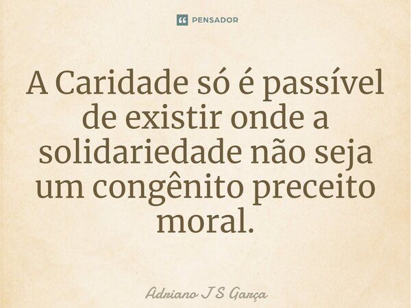 ⁠A Caridade só é passível de existir onde a solidariedade não seja um congênito preceito moral.... Frase de Adriano J S Garça.