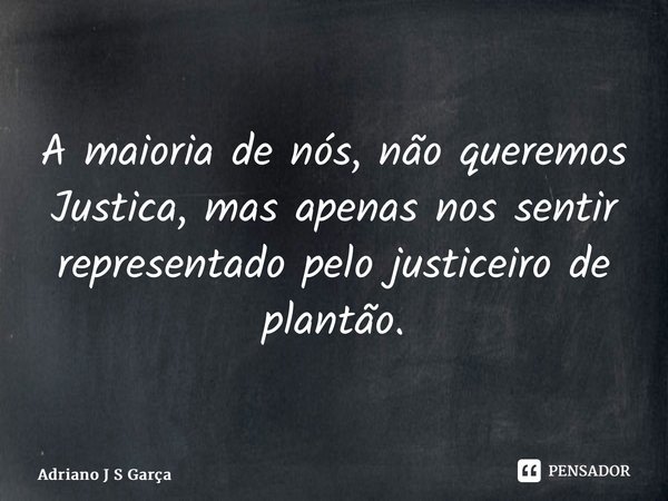 A maioria de nós, não queremos Justiça, mas apenas nos sentir representado pelo justiceiro de plantão.... Frase de Adriano J S Garça.