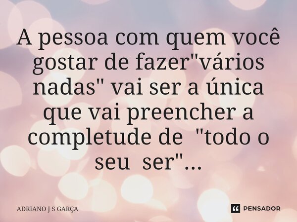 ⁠A pessoa com quem você gostar de fazer "vários nadas" vai ser a única que vai preencher a completude de "todo o seu ser"...... Frase de Adriano J S Garça.