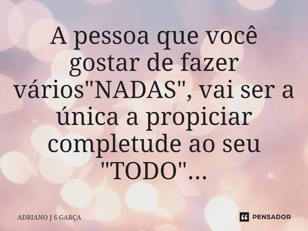 ⁠A pessoa que você gostar de fazer vários "NADAS", vai ser a única a propiciar completude ao seu "TODO"...... Frase de Adriano J S Garça.