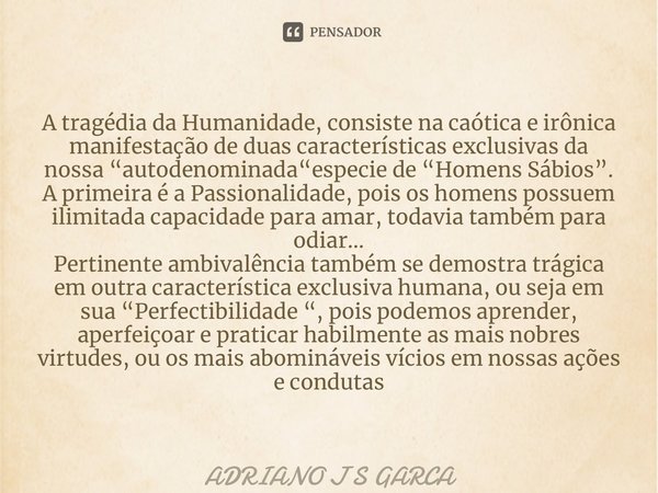 ⁠⁠A tragédia da Humanidade, consiste na caótica e irônica manifestação de duas características exclusivas da nossa “autodenominada“especie de “Homens Sábios”. A... Frase de Adriano J S Garça.