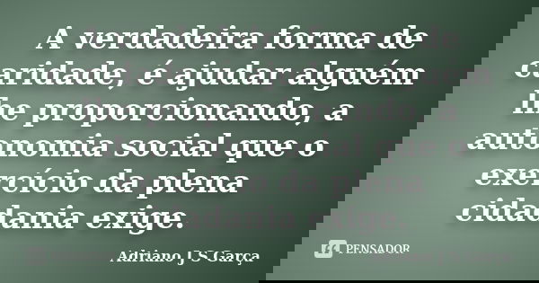 A verdadeira forma de caridade, é ajudar alguém lhe proporcionando, a autonomia social que o exercício da plena cidadania exige.... Frase de Adriano J S Garça.