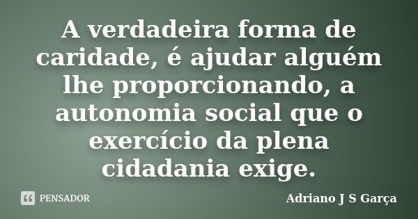 A verdadeira forma de caridade, é ajudar alguém lhe proporcionando, a autonomia social que o exercício da plena cidadania exige.... Frase de Adriano J S Garça.