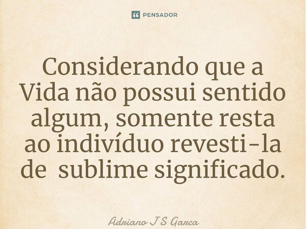 ⁠Considerando que a Vida não possui sentido algum, somente resta ao indivíduo revesti-la de sublime significado.... Frase de Adriano J S Garça.