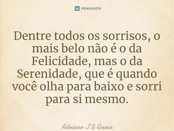 ⁠Dentre todos os sorrisos, o mais belo não é o da Felicidade, mas o da Serenidade, que é quando você olha para baixo e sorri para si mesmo.... Frase de Adriano J S Garça.