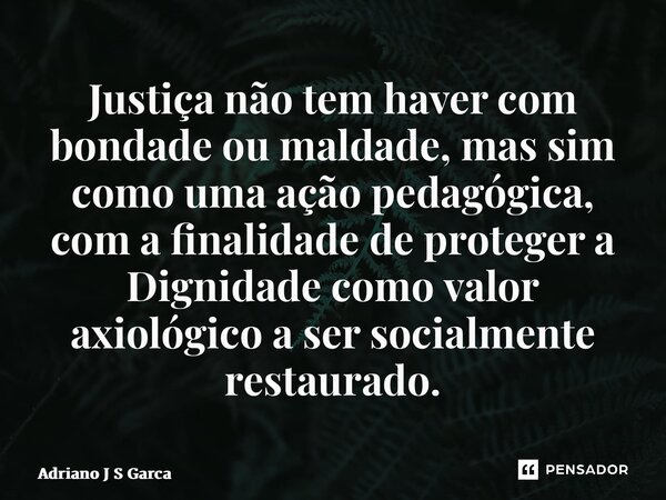 ⁠⁠Justiça não tem haver com bondade ou maldade, mas sim como uma ação pedagógica, com a finalidade de proteger a Dignidade como valor axiológico a ser socialmen... Frase de Adriano J S Garça.