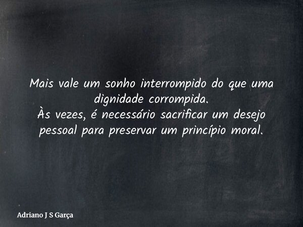 Mais vale um sonho interrompido do que uma dignidade corrompida. Às vezes, é necessário sacrificar um desejo pessoal para preservar um princípio moral.... Frase de Adriano J S Garça.