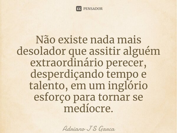 ⁠Não existe nada mais desolador que assitir alguém extraordinário perecer, desperdiçando tempo e talento, em um inglório esforço para tornar se medíocre.... Frase de Adriano J S Garça.