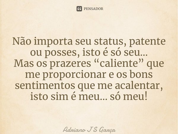 ⁠Não importa seu status, patente ou posses, isto é só seu… Mas os prazeres “caliente” que me proporcionar e os bons sentimentos que me acalentar, isto sim é meu... Frase de Adriano J S Garça.