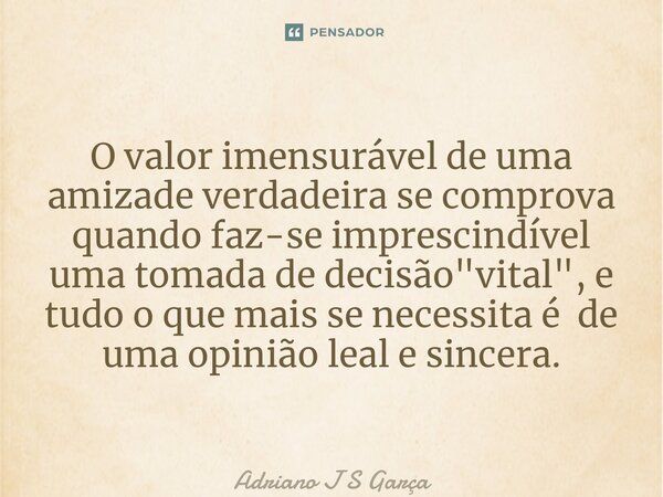 ⁠O valor imensurável de uma amizade verdadeira se comprova quando faz-se imprescindível uma tomada de decisão "vital", e tudo o que mais se necessita ... Frase de Adriano J S Garça.