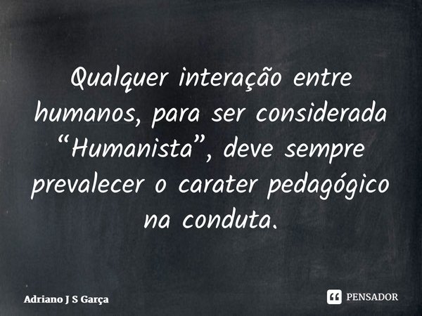 ⁠Qualquer interação entre humanos, para ser considerada “Humanista”, deve sempre prevalecer o caráter pedagógico na conduta.... Frase de Adriano J S Garça.