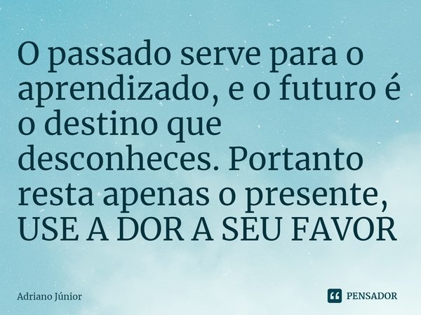 ⁠O passado serve para o aprendizado, e o futuro é o destino que desconheces. Portanto resta apenas o presente, USE A DOR A SEU FAVOR... Frase de Adriano Junior.