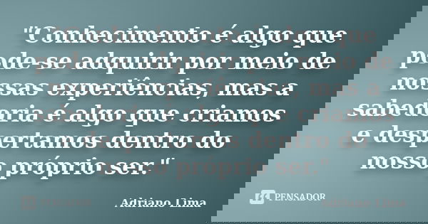 "Conhecimento é algo que pode-se adquirir por meio de nossas experiências, mas a sabedoria é algo que criamos e despertamos dentro do nosso próprio ser.&qu... Frase de Adriano Lima.