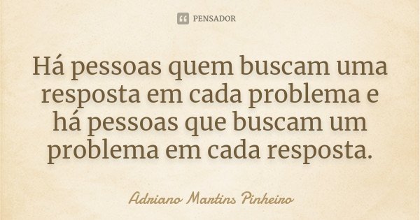 Há pessoas quem buscam uma resposta em cada problema e há pessoas que buscam um problema em cada resposta.... Frase de Adriano Martins Pinheiro.