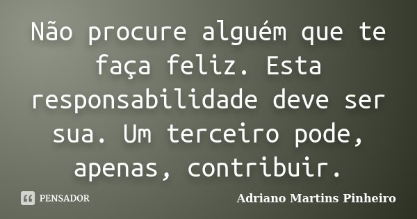 Não procure alguém que te faça feliz. Esta responsabilidade deve ser sua. Um terceiro pode, apenas, contribuir.... Frase de Adriano Martins Pinheiro.