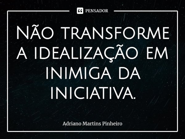 Não transforme a idealização em inimiga da iniciativa.... Frase de Adriano Martins Pinheiro.