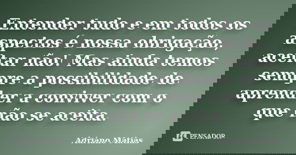 Entender tudo e em todos os aspectos é nossa obrigação, aceitar não! Mas ainda temos sempre a possibilidade de aprender a conviver com o que não se aceita.... Frase de Adriano Matias.