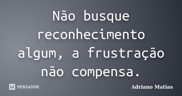 Não busque reconhecimento algum, a frustração não compensa.... Frase de Adriano Matias.