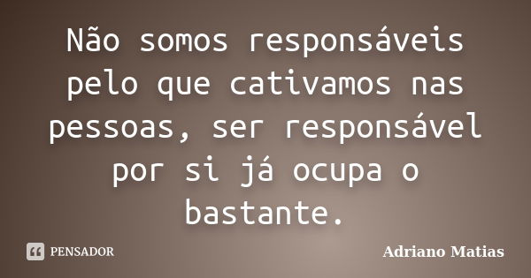 Não somos responsáveis pelo que cativamos nas pessoas, ser responsável por si já ocupa o bastante.... Frase de Adriano Matias.