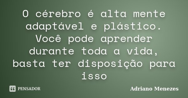 O cérebro é alta mente adaptável e plástico. Você pode aprender durante toda a vida, basta ter disposição para isso... Frase de Adriano Menezes.