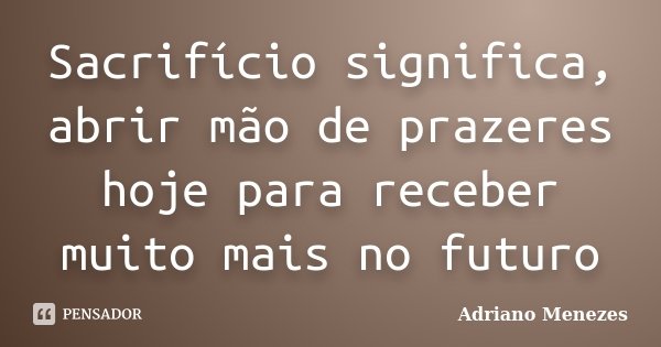 Sacrifício significa, abrir mão de prazeres hoje para receber muito mais no futuro... Frase de Adriano Menezes.