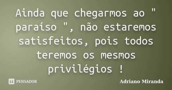 Ainda que chegarmos ao " paraíso ", não estaremos satisfeitos, pois todos teremos os mesmos privilégios !... Frase de Adriano Miranda.