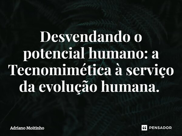 Desvendando o potencial humano: a Tecnomimética à serviço da evolução humana. ⁠... Frase de Adriano Moitinho.