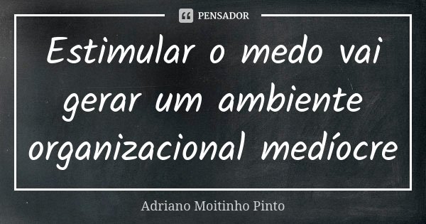 Estimular o medo vai gerar um ambiente organizacional medíocre... Frase de Adriano Moitinho Pinto.