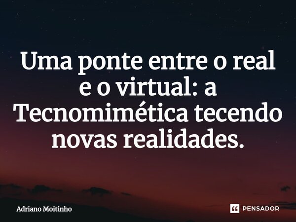⁠Uma ponte entre o real e o virtual: a Tecnomimética tecendo novas realidades.... Frase de Adriano Moitinho.