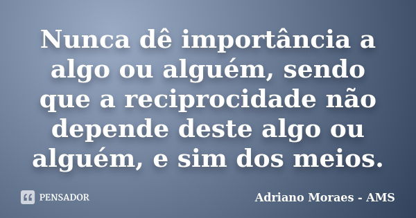 Nunca dê importância a algo ou alguém, sendo que a reciprocidade não depende deste algo ou alguém, e sim dos meios.... Frase de Adriano Moraes - AMS.