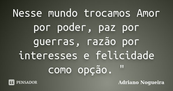 Nesse mundo trocamos Amor por poder, paz por guerras, razão por interesses e felicidade como opção. "... Frase de Adriano Nogueira.