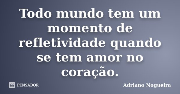 Todo mundo tem um momento de refletividade quando se tem amor no coração.... Frase de Adriano Nogueira.