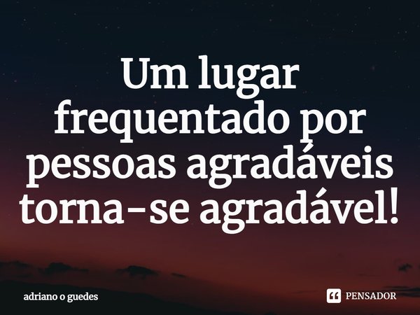 ⁠Um lugar frequentado por pessoas agradáveis torna-se agradável!... Frase de adriano o guedes.