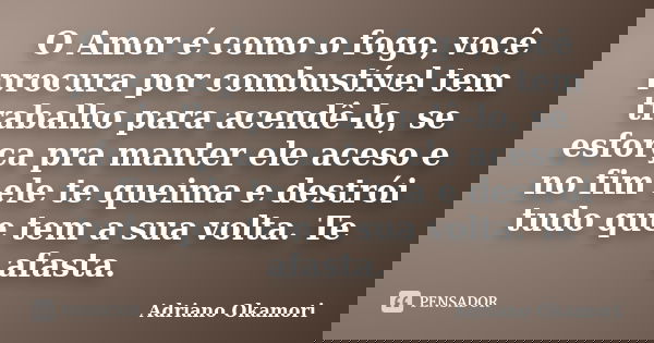 O Amor é como o fogo, você procura por combustível tem trabalho para acendê-lo, se esforça pra manter ele aceso e no fim ele te queima e destrói tudo que tem a ... Frase de Adriano Okamori.